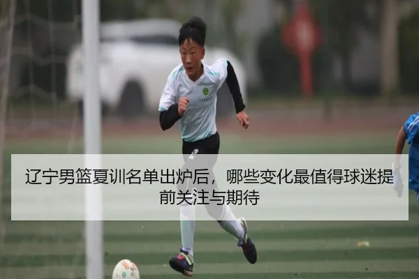 辽宁男篮夏训名单出炉后，哪些变化最值得球迷提前关注与期待