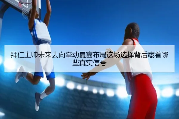 拜仁主帅未来去向牵动夏窗布局这场选择背后藏着哪些真实信号